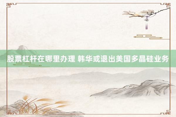 股票杠杆在哪里办理 韩华或退出美国多晶硅业务
