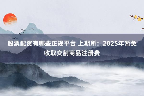 股票配资有哪些正规平台 上期所：2025年暂免收取交割商品注册费