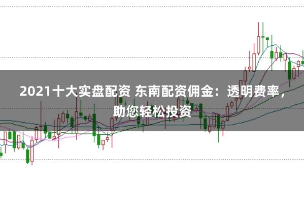 2021十大实盘配资 东南配资佣金：透明费率，助您轻松投资