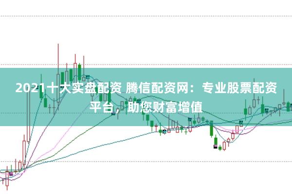 2021十大实盘配资 腾信配资网：专业股票配资平台，助您财富增值