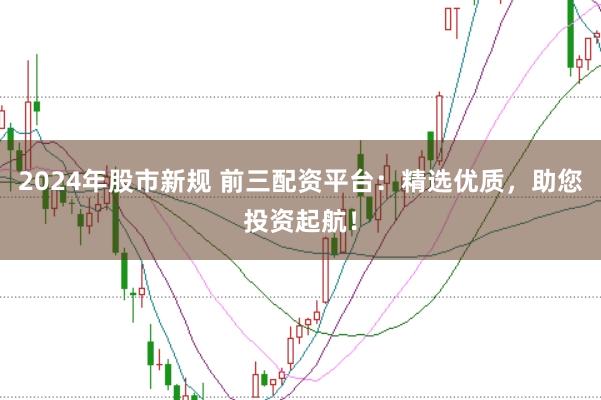 2024年股市新规 前三配资平台：精选优质，助您投资起航！