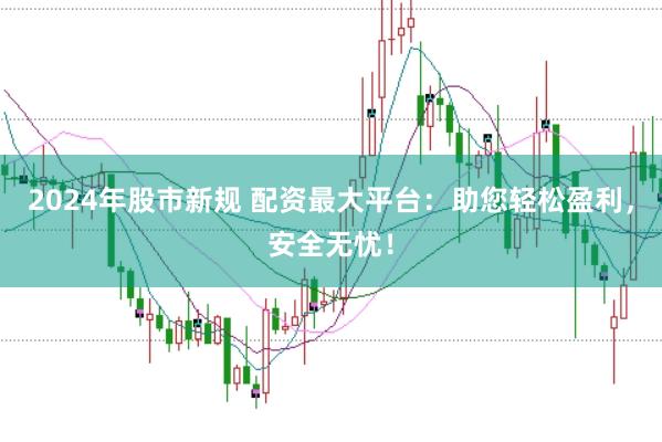 2024年股市新规 配资最大平台：助您轻松盈利，安全无忧！
