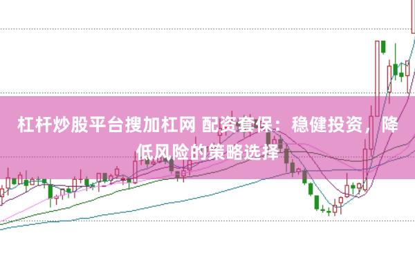 杠杆炒股平台搜加杠网 配资套保：稳健投资，降低风险的策略选择