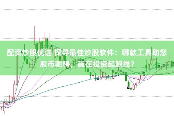 配资炒股优选 探寻最佳炒股软件：哪款工具助您股市驰骋，赢在投资起跑线？