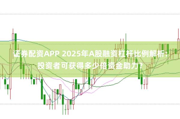 证券配资APP 2025年A股融资杠杆比例解析：投资者可获得多少倍资金助力？