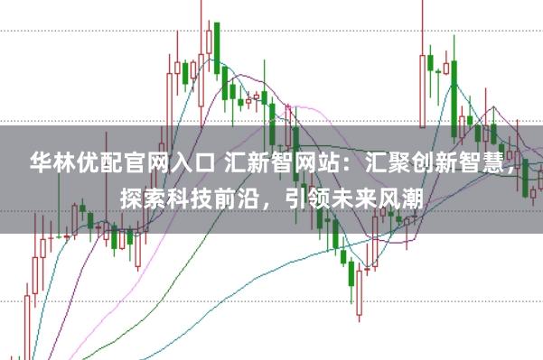 华林优配官网入口 汇新智网站：汇聚创新智慧，探索科技前沿，引领未来风潮