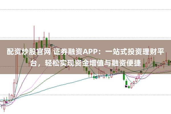 配资炒股官网 证券融资APP：一站式投资理财平台，轻松实现资金增值与融资便捷