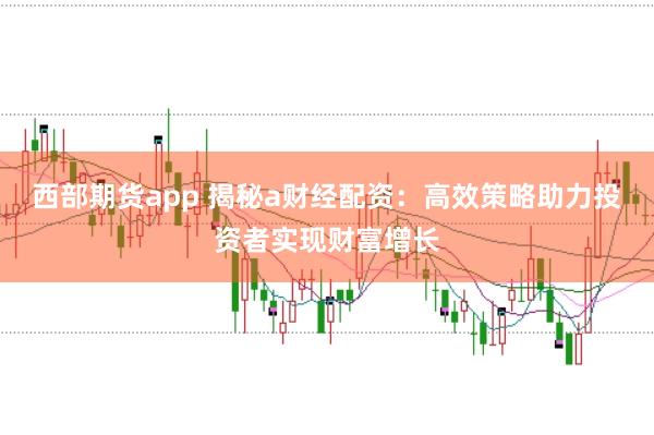 西部期货app 揭秘a财经配资：高效策略助力投资者实现财富增长