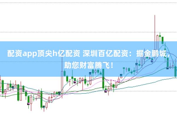 配资app顶尖h亿配资 深圳百亿配资：掘金鹏城，助您财富腾飞！
