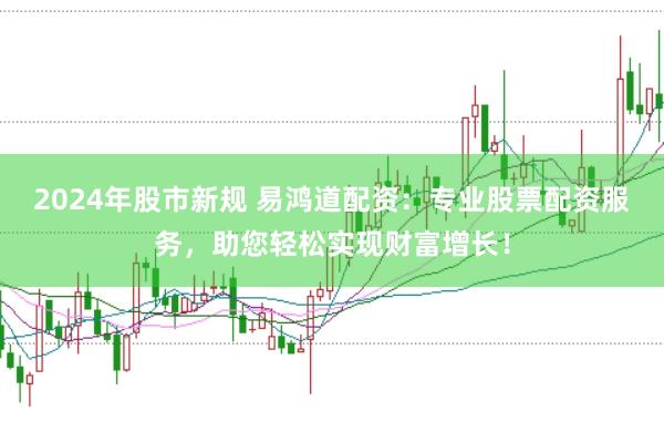 2024年股市新规 易鸿道配资：专业股票配资服务，助您轻松实现财富增长！
