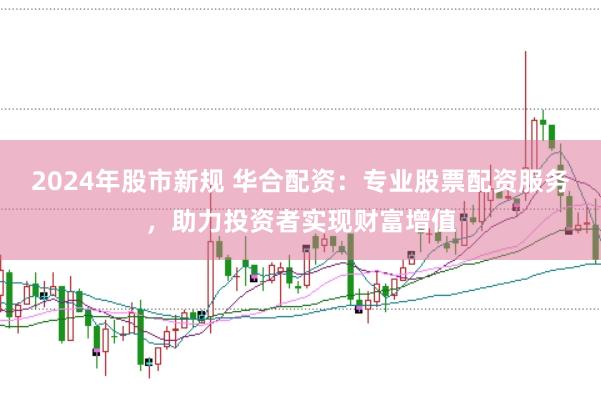 2024年股市新规 华合配资：专业股票配资服务，助力投资者实现财富增值