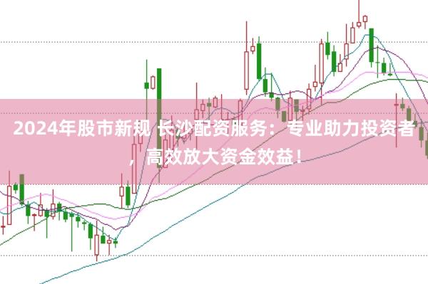 2024年股市新规 长沙配资服务：专业助力投资者，高效放大资金效益！