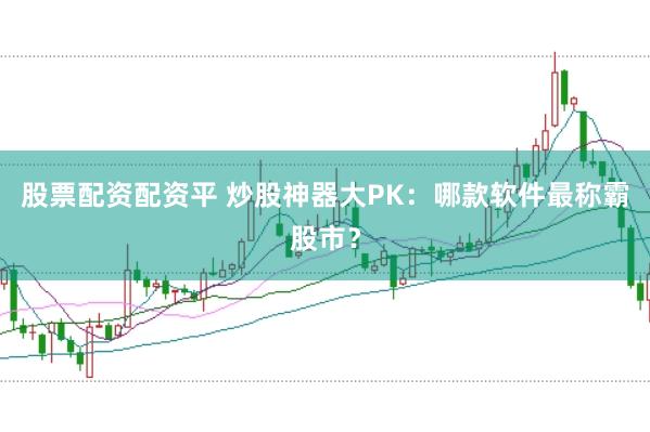 股票配资配资平 炒股神器大PK：哪款软件最称霸股市？