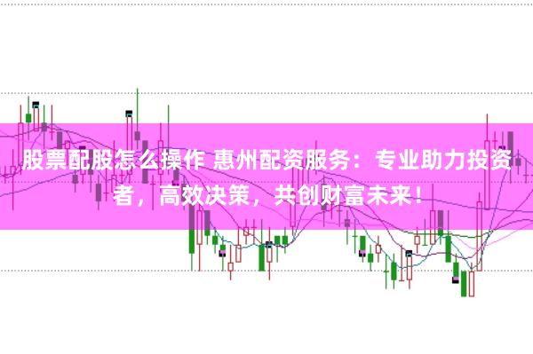 股票配股怎么操作 惠州配资服务：专业助力投资者，高效决策，共创财富未来！