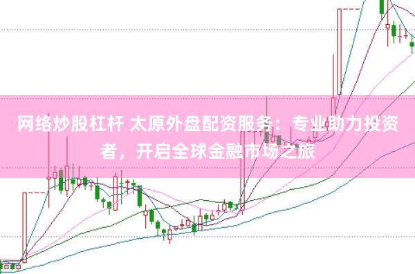 网络炒股杠杆 太原外盘配资服务：专业助力投资者，开启全球金融市场之旅