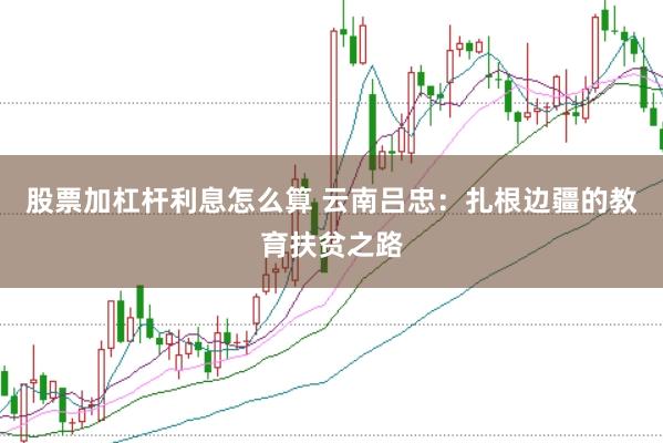 股票加杠杆利息怎么算 云南吕忠：扎根边疆的教育扶贫之路