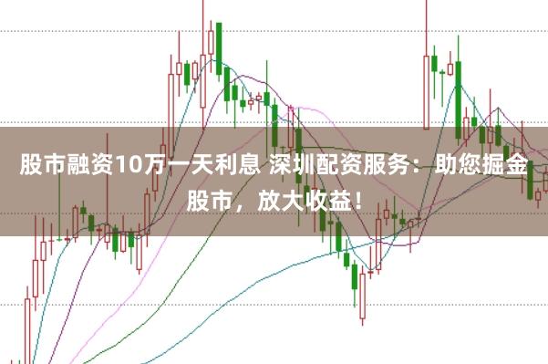 股市融资10万一天利息 深圳配资服务:助您掘金股市,放大收益!