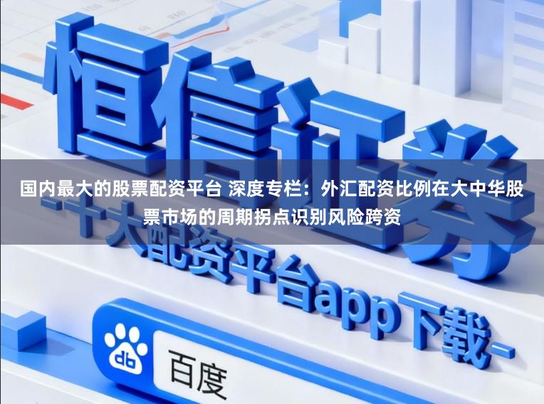 国内最大的股票配资平台 深度专栏：外汇配资比例在大中华股票市场的周期拐点识别风险跨资