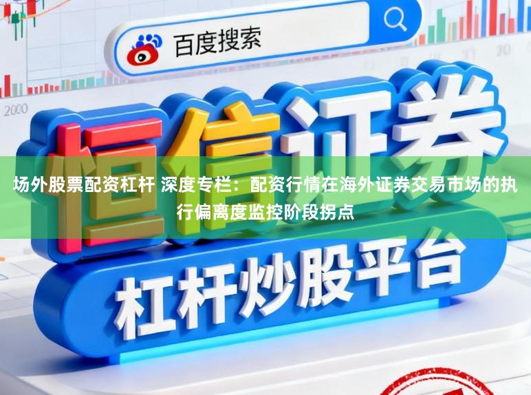 场外股票配资杠杆 深度专栏：配资行情在海外证券交易市场的执行偏离度监控阶段拐点