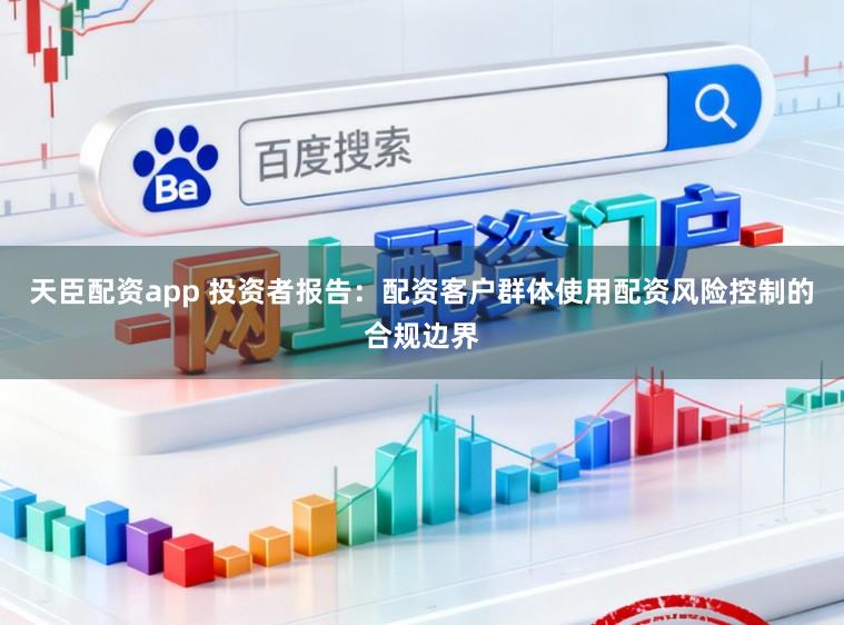 天臣配资app 投资者报告：配资客户群体使用配资风险控制的合规边界